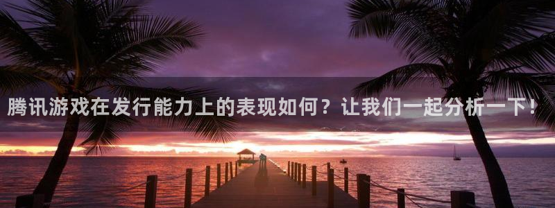 im电竞官网注册地址在哪里啊：腾讯游戏在发行能力上的表现如何？让我们一起分析一下！
